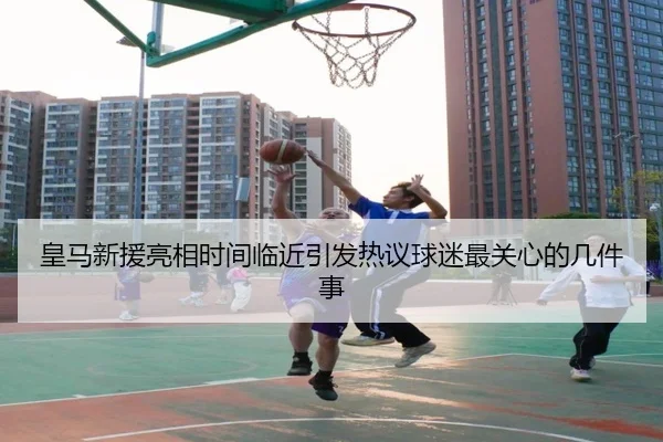 皇马新援亮相时间临近引发热议球迷最关心的几件事