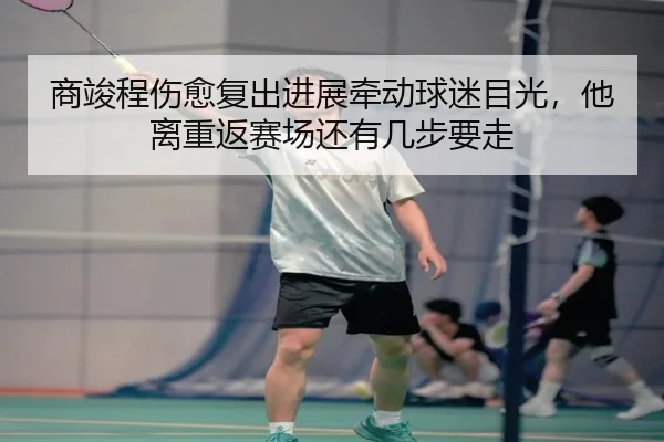 商竣程伤愈复出进展牵动球迷目光，他离重返赛场还有几步要走
